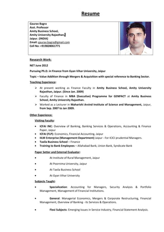 Resume
Gaurav Bagra
Asst. Professor
Amity Business School,
Amity University Rajasthan,
Jaipur. (INDIA)
Email: gaurav.bagra@gmail.com
Cell No: +919828061771
Research Work:
NET June 2012
Pursuing Ph.D. in Finance from Gyan Vihar University, Jaipur
Topic – Value Addition through Mergers & Acquisition with special reference to Banking Sector.
Teaching Experience:
 At present working as Finance Faculty in Amity Business School, Amity University
Rajasthan, Jaipur. (Since Jan. 2009)
 Faculty of Finance in MBA (Executive) Programme for GENPACT at Amity Business
School, Amity University Rajasthan.
 Worked as a Lecturer in Maharishi Arvind Institute of Science and Management, Jaipur,
from Sep. 2007 to Jan 2009.
Other Experience:
Visiting Faculty:
• ICFAI INC: Overview of Banking, Banking Services & Operations, Accounting & Finance
Paper, Jaipur
• ICFAI (FLP): Economics, Financial Accounting, Jaipur
• IILM Enterprise (Management Department) Jaipur - For ICICI prudential Managers.
• Taxila Business School – Finance
• Training to Bank Employees – Allahabad Bank, Union Bank, Syndicate Bank
Paper Setter and External Evaluator:
• At Institute of Rural Management, Jaipur
• At Poornima University, Jaipur
• At Taxila Business School
• At Gyan Vihar University
Subjects Taught:
• Specialization: Accounting for Managers, Security Analysis & Portfolio
Management, Management of Financial Institutions.
• General: Managerial Economics, Mergers & Corporate Restructuring, Financial
Management, Overview of Banking - its Services & Operations.
• Flexi Subjects: Emerging Issues in Service Industry, Financial Statement Analysis.
 