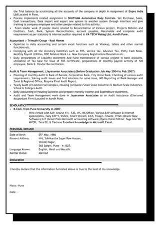 the Trial balance by scrutinizing all the accounts of the company in depth In Assignment of Enpro India
Ltd Located in Pune.
 Process implements related assignment in SHUTHAM Automotive Body Controls. Set Purchase, Sales,
Cash transactions, Data import and export one system to another system through interface and give
training to company employee and other people related to this activity.
 Team leader work (7 people team) related to Reconciliation of Various project, Projects Debtors and
Creditors, Cash, Bank, System Reconciliation, account payable, Receivable and complete audit
requirement as per statutory & internal auditor required in VA TECH Wabag Ltd, Aundh Pune.
Accountant :- Trimuthi Group - Kool Homes
 Expertise in daily accounting and certain excel functions such as Vlookup, tables and other normal
functions etc.
 Complying with all the statutory liabilities such as TDS, service tax, Advance Tax, Petty Cash Book,
Monthly Payroll Utilities, ROC Related Work i.e. New Company Registrations Desolation etc.
 Daily preparations of Liquidity statement And Fund maintenance of various project in bank accounts,
utilization of Tax base for issue of TDS certificate, preparations of monthly payroll activity of 120
employee, Bank & Vendor Reconciliation.

Audit & Team Management. (Jayaraman Associates) (Before Graduation Job May 2004 to Feb 2007)
 Planning of monthly Audit in Bank of Baroda, Corporation Bank, City Union Bank, Checking of various audit
requirements, Solving audit issues and find solutions for solve issue, MIS Reporting of Bank Manager and
Zonal & Regional Office, Prepare Final Audit Report.
 Yearly Audit of Commercial Complex, Housing companies Small Scale Industries & Medium Scale Industries,
School & Colleges Audit.
 Daily accounting of Housing Societies and prepare monthly income and Expenditure statement.
 Audit and Team Management work done in Jayaraman Associates as an Audit Assistance (Chartered
Accountant Firm) Located in Aundh Pune.
SCHOLASTICS
 B.Com. from Pune University in 2007.
- Well versed with SAP, Oracle 11i, FAS, IFS, MS Office, Various ERP software & internet
applications ,Tally ERP 9, Vishes, Smart Stream, CICS, Finage, Finacle, Prism (Oracle Base
Software),G.P (Great Plain Microsoft accounting software) Opera Hotel Edition, Sage line 50,
MYOB, Tata EX, & Taxbase Excellent knowledge in Microsoft Excel.
PERSONAL DOSSIER
Date of Birth: 05th
May, 1986
Present Address: H-6, Sukhkartha Super Row Houses.,
Shinde Nagar,
Old Sangvi, Pune – 411027.
Language Known: English, Hindi and Marathi.
Marital Status: Married
Declaration
I hereby declare that the information furnished above is true to the best of my knowledge.
Place:-Pune
Date: -
 