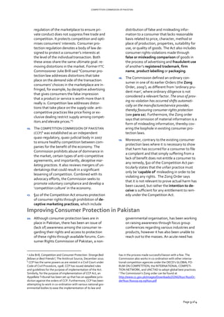 COMPETITION COMMISSION OF PAKISTAN
Page 3 of 4
regulation of the marketplace to ensure pri-
vate conduct does not suppress free trade and
competition. It protects competition and opti-
mises consumers’ interests. Consumer pro-
tection regulation denotes a body of law de-
signed to protect a consumer’s interests at
the level of the individual transaction. Both
these areas share the same ultimate goal: re-
moving distortions in the market. Former FTC
Commissioner Julie Brill said “Consumer pro-
tection law addresses distortions that take
place on the demand side of the transaction:
consumers’ choices in the marketplace are in-
fringed, for example, by deceptive advertising
that gives consumers the false impression
that a product or service is worth more than it
really is. Competition law addresses distor-
tions that take place on the supply side: anti-
competitive practices like price fixing or ex-
clusive dealing restrict supply among compet-
itors and elevate prices.”5
16. The COMPETITION COMMISSION OF PAKISTAN
(CCP)6
was established as an independent
quasi-regulatory, quasi-judicial body in 2007
to ensure healthy competition between com-
panies for the benefit of the economy. The
Commission prohibits abuse of dominance in
the market, certain types of anti-competitive
agreements, and importantly, deceptive mar-
keting practices. It also reviews mergers of un-
dertakings that could result in a significant
lessening of competition. Combined with its
advocacy efforts, the Commission seeks to
promote voluntary compliance and develop a
‘competition culture’ in the economy.
17. §10 of the Competition Act ensures protection
of consumer rights through prohibition of de-
ceptive marketing practices, which include
distribution of false and misleading infor-
mation to a consumer that lacks reasonable
basis related to price, character, method or
place of production, properties, suitability for
use, or quality of goods. The Act also includes
consumer rights violations made through
false or misleading comparison of goods in
the process of advertising and fraudulent use
of another’s registered trademark, firm
name, product labelling or packaging.
18. The Commission defined an ordinary con-
sumer in one of its earlier Orders (the Zong
Order, 20097
), as different from ‘ordinary pru-
dent man’, where ordinary diligence is not
considered a relevant factor. The onus of prov-
ing no violation has occurred shifts automati-
cally on the manufacturer/service provider,
thereby favouring consumer rights protection
(see para 10). Furthermore, the Zong order
says that omission of material information is a
form of misleading information, thereby cov-
ering the loophole in existing consumer pro-
tection laws.
19. Moreover, contrary to the existing consumer
protection laws where it is necessary to show
that harm has occurred for a consumer to file
a complaint and that simply suffering from a
lack of benefit does not entitle a consumer to
any remedy, §10 of the Competition Act par-
ticularly states that the unfair practice must
only be ‘capable of’ misleading in order to be
violating any rights. The Zong Order says
that it is not relevant to prove actual harm has
been caused, but rather the intention to de-
ceive is sufficient for any entitlement to rem-
edy under the Competition Act.
Improving Consumer Protection in Pakistan
20. Although consumer protection laws are in
place in Pakistan, there has been an issue of
(lack of) awareness among the consumer re-
garding their rights and access to protection
of these rights through available forums. Con-
sumer Rights Commission of Pakistan, a non-
5
Julie Brill, Competition and Consumer Protection: Strange Bed-
fellows or Best Friends?, The Antitrust Source, December 2010.
6 CCP has the same powers as are vested in a Civil Court under
Code of Civil Procedure, 1908. CCP has issued detailed rules
and guidelines for the purpose of implementation of the Act.
Similarly, for the purpose of implementation of CCP Act, an
Appellate Tribunal has been set up that has an appellate juris-
diction against the orders of CCP. Furthermore, CCP has been
attempting to work in co-ordination with various national gov-
ernmental bodies to ease the implementation of its law and
governmental organisation, has been working
on raising awareness through focus group
conferences regarding various industries and
products, however it has also been unable to
reach out to the masses. An acute need has
has in the process made successful liaison with a few. The
Commission also works in co-ordination with other interna-
tional competition agencies under the OECD’s GLOBAL FO-
RUM ON COMPETITION, the INTERNATIONAL COMPETI-
TION NETWORK, and UNCTAD to adopt global best practices.
7 The Commission’s Zong order can be found at
http://www.cc.gov.pk/images/Downloads/ZONG%20-%20Or-
der%20-%2029-09-09%20.pdf
 