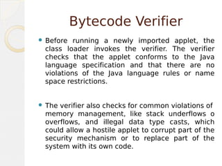 Bytecode Verifier
 Before running a newly imported applet, the
class loader invokes the verifier. The verifier
checks that the applet conforms to the Java
language specification and that there are no
violations of the Java language rules or name
space restrictions.
 The verifier also checks for common violations of
memory management, like stack underflows o
overflows, and illegal data type casts, which
could allow a hostile applet to corrupt part of the
security mechanism or to replace part of the
system with its own code.
 