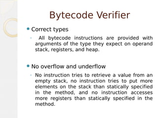 Bytecode Verifier
Correct types
◦ All bytecode instructions are provided with
arguments of the type they expect on operand
stack, registers, and heap.
No overflow and underflow
◦ No instruction tries to retrieve a value from an
empty stack, no instruction tries to put more
elements on the stack than statically specified
in the method, and no instruction accesses
more registers than statically specified in the
method.
 