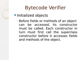 Bytecode Verifier
Initialized objects
◦ Before fields or methods of an object
can be accessed, its constructor
must be called. Each constructor in
turn must first call the superclass
constructor before it accesses fields
and methods of the object.
 