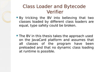 Class Loader and Bytecode
Verifier
By tricking the BV into believing that two
classes loaded by different class loaders are
equal, type safety could be broken.
The BV in this thesis takes the approach used
on the JavaCard platform and assumes that
all classes of the program have been
preloaded and that no dynamic class loading
at runtime is possible.
 
