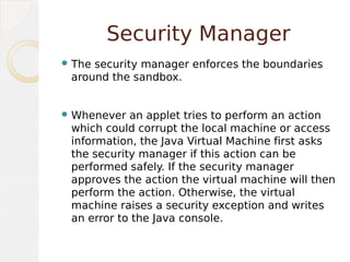 Security Manager
 The security manager enforces the boundaries
around the sandbox.
 Whenever an applet tries to perform an action
which could corrupt the local machine or access
information, the Java Virtual Machine first asks
the security manager if this action can be
performed safely. If the security manager
approves the action the virtual machine will then
perform the action. Otherwise, the virtual
machine raises a security exception and writes
an error to the Java console.
 