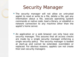 Security Manager
 The security manager will not allow an untrusted
applet to read or write to a file, delete a file, get any
information about a file, execute operating system
commands or native code, load a library, or establish a
network connection to any machine other than the
applet’s home server.
 An application or a web browser can only have one
security manager. This assures that all access checks
are made by a single security manager enforcing a
single security policy. The security manager is loaded
at start-up and cannot be extended, overridden or
replaced. For obvious reasons, applets can not create
their own security managers
 