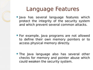 Language Features
 Java has several language features which
protect the integrity of the security system
and which prevent several common attacks.
 For example, Java programs are not allowed
to define their own memory pointers or to
access physical memory directly.
 The Java language also has several other
checks for memory and pointer abuse which
could weaken the security system.
 