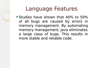Language Features
Studies have shown that 40% to 50%
of all bugs are caused by errors in
memory management. By automating
memory management, Java eliminates
a large class of bugs. This results in
more stable and reliable code.
 