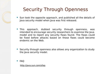 Security Through Openness
 Sun took the opposite approach, and published all the details of
Java security model when Java was first released.
 This approach, dubbed security through openness, was
intended to encourage security researchers to examine the Java
model and to report any security flaws found. The flaws could
be fixed before attacks based on those flaws could become
endemic on the Web.
 Security through openness also allows any organization to study
the Java security model.
 FAQ
http://java.sun.com/sfaq
 