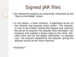 Signed JAR files
All networked systems are potentially vulnerable to the
“Man-in-the-Middle” attack
In this attack, a client contacts a legitimate server on
the network and requests some action. The attacker,
or man in the middle, notices this request and waits for
the server to respond. The attacker then intercepts the
response and supplies a bogus reply to the client. The
client then acts on the bogus information, or possibly
runs the program supplied by the attacker, giving the
attacker access to the client machine.
Example ?
 