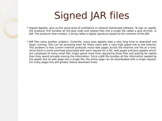 Signed JAR files
Signed Applets give us the same level of confidence in network distributed software. To sign an applet,
the producer first bundles all the Java code and related files into a single file called a Java Archive, or
JAR. The producer then creates. a string called a digital signature based on the contents of the JAR.
JAR files solve another problem. Currently, many Java applets take a very long time to download and
begin running. This can be annoying even for those users with a very high speed link to the Internet.
The problem is that current Internet protocols move web pages across the Internet one file at a time.
Since there is some overhead associated with each request for a file, web pages and Java applets which
are composed of many small files might spend more time requesting those files and waiting for replies
than they spend actually moving the information. Since a JAR file bundles all the information needed by
the applet and its web page into a single file, the entire page can be downloaded with a single request.
For many pages this will greatly reduce download times.
 