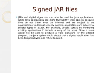 Signed JAR files
JARs and digital signatures can also be used for Java applications.
While Java applications are more trustworthy than applets because
they do not travel over the Internet and are subject to an
organizations traditional security policies, applications are subject to
several types of attack. For example, viruses spread by modifying
existing applications to include a copy of the virus. Since a virus
would not be able to produce a valid signature for the altered
program, the Java system could detect that a signed application has
been tampered with, and refuse to run it.
 