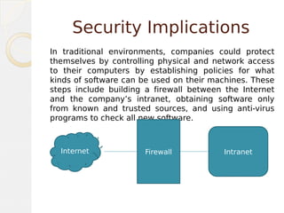 Security Implications
In traditional environments, companies could protect
themselves by controlling physical and network access
to their computers by establishing policies for what
kinds of software can be used on their machines. These
steps include building a firewall between the Internet
and the company’s intranet, obtaining software only
from known and trusted sources, and using anti-virus
programs to check all new software.
Internet Firewall Intranet
 