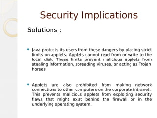Security Implications
Solutions :
 Java protects its users from these dangers by placing strict
limits on applets. Applets cannot read from or write to the
local disk. These limits prevent malicious applets from
stealing information, spreading viruses, or acting as Trojan
horses
 Applets are also prohibited from making network
connections to other computers on the corporate intranet.
This prevents malicious applets from exploiting security
flaws that might exist behind the firewall or in the
underlying operating system.
 