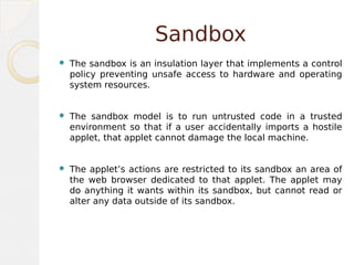 Sandbox
 The sandbox is an insulation layer that implements a control
policy preventing unsafe access to hardware and operating
system resources.
 The sandbox model is to run untrusted code in a trusted
environment so that if a user accidentally imports a hostile
applet, that applet cannot damage the local machine.
 The applet’s actions are restricted to its sandbox an area of
the web browser dedicated to that applet. The applet may
do anything it wants within its sandbox, but cannot read or
alter any data outside of its sandbox.
 