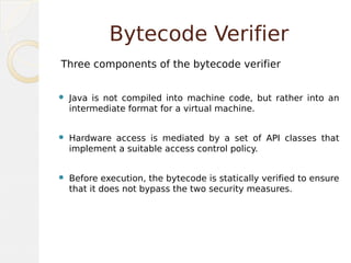 Bytecode Verifier
Three components of the bytecode verifier
 Java is not compiled into machine code, but rather into an
intermediate format for a virtual machine.
 Hardware access is mediated by a set of API classes that
implement a suitable access control policy.
 Before execution, the bytecode is statically verified to ensure
that it does not bypass the two security measures.
 