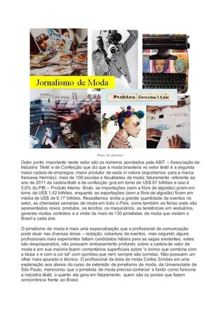 Foto: by internet
Outro ponto importante neste setor são os números apontados pela ABIT – Associação da
Indústria Têxtil e de Confecção que diz que a moda brasileira no setor têxtil é a segunda
maior cadeia de empregos; maior produtor de seda in natura (exportamos para a marca
francesa Hermès); mais de 100 escolas e faculdades de moda; faturamento referente ao
ano de 2011 da cadeia têxtil e de confecção gira em torno de US$ 67 bilhões e isso é
5,6% do PIB – Produto Interno Bruto; as importações (sem a fibra de algodão) giram em
torno de US$ 1,42 bilhões, enquanto as exportações (sem a fibra de algodão) ficam em
média de US$ de 6,17 bilhões. Ressaltamos ainda a grande quantidade de eventos no
setor, as chamadas semanas de moda em todo o País, como também as feiras onde são
apresentados novos produtos, os tecidos, os maquinários, as tendências em vestuários,
gerando muitos contratos e a vinda de mais de 130 jornalistas de moda que visitam o
Brasil a cada ano.
O jornalismo de moda é mais uma especialização que o profissional de comunicação
pode atuar nas diversas áreas – redação, cobertura de eventos, mas segundo alguns
profissionais mais experientes faltam candidatos hábeis para as vagas existentes; estes
são despreparados, não possuem embasamento profundo sobre a cadeia de valor de
moda e em sua maioria fazem comentários superficiais sobre “o brinco que combina com
a blusa x e com a cor tal” com opiniões que nem sempre são corretas. Não possuem um
olhar mais apurado e técnico. O profissional da área de moda Carlos Simões em uma
explanação aos alunos do curso de extensão de jornalismo de moda, da Universidade de
São Paulo, mencionou que o jornalista de moda precisa conhecer a fundo como funciona
a indústria têxtil, o quanto ela gera em faturamento, quem são os países que fazem
concorrência frente ao Brasil.
 