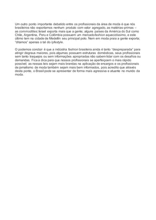 Um outro ponto importante debatido entre os profissionais da área de moda é que nós
brasileiros não exportamos nenhum produto com valor agregado, as matérias-primas –
as commodities; Israel exporta mais que a gente; alguns países da América do Sul como
Chile, Argentina, Peru e Colômbia possuem um mercadofashion aquecidíssimo, e este
último tem na cidade de Medellín seu principal polo. Nem em moda praia a gente exporta;
“ditamos” apenas o tal do lyfestyle.
O podemos concluir é que a indústria fashion brasileira ainda é tanto “despreparada” para
atingir degraus maiores, pois algumas possuem estruturas domésticas, seus profissionais
sem tanto traquejos ou sem informações apropriadas não sabem lidar com os desafios ou
demandas. Fica a dica para que nossos profissionais se aperfeiçoem o mais rápido
possível; as nossas leis sejam mais brandas na aplicação de encargos e os profissionais
de jornalismo de moda também sejam mais bem informados, pois acredito que através
desta ponte, o Brasil pode se apresentar de forma mais agressiva e atuante no mundo da
moda.
 