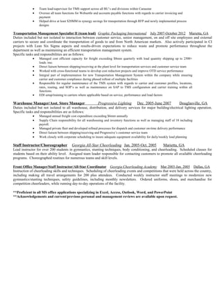 • Team lead/supervisor for TMS support across all BU’s and divisions within Caraustar
• Oversee all team functions for Websettle and accounts payable functions with regards to carrier invoicing and
payment
• Helped drive at least $20MM in synergy savings for transportation through RFP and newly implemented process
designs
Transportation Management Specialist II (team lead) Graphic Packaging International July 2007-October 2012 Marietta, GA
Duties included but not isolated to interaction between customer service, senior management, on and off site employees and external
carriers to secure and coordinate the transportation of goods to and from North American markets. Also actively participated in CI
projects with Lean Six Sigma aspects and results-driven expectations to reduce waste and promote performance throughout the
department as well as maintaining an efficient transportation management system.
Specific tasks and responsibilities are as follows:
• Managed cost efficient capacity for freight exceeding $8mm quarterly with load quantity shipping up to 2500+
loads /mo.
• Direct liaison between shipping/receiving at the plant level for transportation services and customer service team
• Worked with cross-functional teams to develop cost reduction projects and improve OTD service performance
• Integral part of implementation for new Transportation Management System within the company while ensuring
carrier and customer compliance during phased rollout of multiple facilities
• Responsible for regular maintenance of the TMS system with regards to carrier and customer profiles, locations,
rates, routing, and SOP’s as well as maintenance on SAP to TMS configuration and carrier training within all
functions.
• EDI setup/training to carriers where applicable based on service, performance and load factors
Warehouse Manager/Asst. Store Manager Progressive Lighting Dec. 2005-June 2007 Douglasville, GA
Duties included but not isolated to all warehouse, distribution, and delivery services for major building/electrical lighting operation.
Specific tasks and responsibilities are as follows:
• Managed annual freight cost expenditure exceeding $6mm annually
• Supply Chain responsibility for all warehousing and inventory functions as well as managing staff of 18 including
payroll.
• Managed private fleet and developed refined processes for dispatch and customer on-time delivery performance
• Direct liaison between shipping/receiving and Progressive’s customer service team
• Work closely with corporate scheduling to insure adequate equipment availability for daily/weekly load planning
Staff Instructor/Choreographer Georgia All-Star Cheerleading Jan. 2005-Oct. 2005 Marietta, GA
Lead instructor for over 200 students in gymnastics, stunting techniques, body conditioning, and cheerleading. Scheduled classes for
students based on their ability level. Assigned team leader responsible for contacting customers to promote all available cheerleading
programs. Choreographed routines for numerous teams and skill levels.
Front Office Manager/Staff Instructor/All-Star Coordinator Georgia Cheerleading Academy Mar 2003-Jan. 2005 Dallas, GA
Instruction of cheerleading skills and techniques. Scheduling of cheerleading events and competitions that were held across the country,
including making all travel arrangements for 200 plus attendees. Conducted weekly instructor staff meetings to modernize new
gymnastics/stunting techniques, safety guidelines, including monthly newsletters. Ordered uniforms, shoes, and merchandise for
competition cheerleaders, while running day-to-day operations of the facility.
**Proficient in all MS office applications specializing in Excel, Access, Outlook, Word, and PowerPoint
**Acknowledgements and current/previous personal and management reviews are available upon request.
 