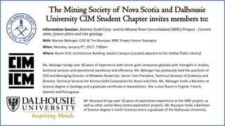 The Mining Society of Nova Scotia and Dalhousie
University CIM Student Chapter invites members to:
Information Session: Atlantic Gold Corp. and its Moose River Consolidated (MRC) Project - Current
state, future plans and site geology
With: Maryse Bélanger, COO & Tim Bourque, MRC Project Senior Geologist
When: Monday, January 9th, 2017, 7:00pm
Where: Room H19, Architecture Building, Sexton Campus (Located adjacent to the Halifax Public Library)
Ms. Bélanger brings over 30 years of experience with senior gold companies globally with strengths in studies,
technical services and operational excellence and efficiency. Ms. Bélanger has previously held the positions of
CEO and Managing Director of Mirabela Nickel Ltd., Senior Vice President, Technical Services of Goldcorp and
Director, Technical Services for Kinross Gold Corporation for Brazil and Chile. Ms. Bélanger holds a Bachelor of
Science degree in Geology and a graduate certificate in Geostatistics. She is also fluent in English, French,
Spanish and Portuguese.
Mr. Bourque brings over 10 years of exploration experience at the MRC project, as
well as other active Nova Scotia exploration projects. Mr. Bourque holds a Bachelor
of Science degree in Earth Sciences and is a graduate of the Dalhousie University.
 