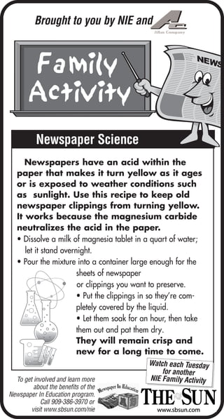 Newspaper Science
Watch each Tuesday
for another
NIE Family Activity
Newspapers have an acid within the
paper that makes it turn yellow as it ages
or is exposed to weather conditions such
as sunlight. Use this recipe to keep old
newspaper clippings from turning yellow.
It works because the magnesium carbide
neutralizes the acid in the paper.
• Dissolve a milk of magnesia tablet in a quart of water;
let it stand overnight.
• Pour the mixture into a container large enough for the
sheets of newspaper
or clippings you want to preserve.
• Put the clippings in so they’re com-
pletely covered by the liquid.
• Let them soak for an hour, then take
them out and pat them dry.
They will remain crisp and
new for a long time to come.
To get involved and learn more
about the benefits of the
Newspaper In Education program.
Call 909-386-3970 or
visit www.sbsun.com/nie
Brought to you by NIE and
 