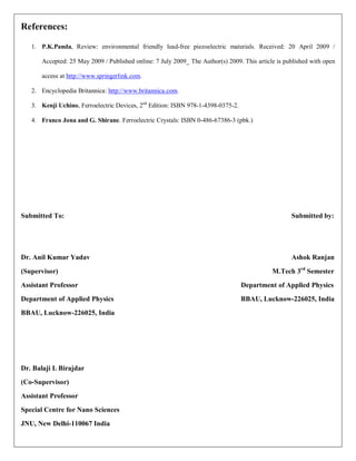 References:
1. P.K.Panda, Review: environmental friendly lead-free piezoelectric materials. Received: 20 April 2009 /
Accepted: 25 May 2009 / Published online: 7 July 2009_ The Author(s) 2009. This article is published with open
access at http://www.springerlink.com.
2. Encyclopedia Britannica: http://www.britannica.com.
3. Kenji Uchino, Ferroelectric Devices, 2nd
Edition: ISBN 978-1-4398-0375-2.
4. Franco Jona and G. Shirane. Ferroelectric Crystals: ISBN 0-486-67386-3 (pbk.)
Submitted To: Submitted by:
Dr. Anil Kumar Yadav Ashok Ranjan
(Supervisor) M.Tech 3rd
Semester
Assistant Professor Department of Applied Physics
Department of Applied Physics BBAU, Lucknow-226025, India
BBAU, Lucknow-226025, India
Dr. Balaji I. Birajdar
(Co-Supervisor)
Assistant Professor
Special Centre for Nano Sciences
JNU, New Delhi-110067 India
 