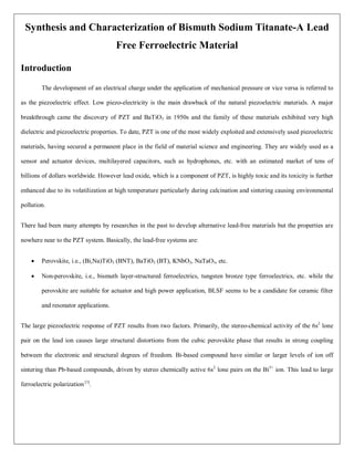 Synthesis and Characterization of Bismuth Sodium Titanate-A Lead
Free Ferroelectric Material
Introduction
The development of an electrical charge under the application of mechanical pressure or vice versa is referred to
as the piezoelectric effect. Low piezo-electricity is the main drawback of the natural piezoelectric materials. A major
breakthrough came the discovery of PZT and BaTiO3 in 1950s and the family of these materials exhibited very high
dielectric and piezoelectric properties. To date, PZT is one of the most widely exploited and extensively used piezoelectric
materials, having secured a permanent place in the field of material science and engineering. They are widely used as a
sensor and actuator devices, multilayered capacitors, such as hydrophones, etc. with an estimated market of tens of
billions of dollars worldwide. However lead oxide, which is a component of PZT, is highly toxic and its toxicity is further
enhanced due to its volatilization at high temperature particularly during calcination and sintering causing environmental
pollution.
There had been many attempts by researches in the past to develop alternative lead-free materials but the properties are
nowhere near to the PZT system. Basically, the lead-free systems are:
 Perovskite, i.e., (Bi,Na)TiO3 (BNT), BaTiO3 (BT), KNbO3, NaTaO3, etc.
 Non-perovskite, i.e., bismuth layer-structured ferroelectrics, tungsten bronze type ferroelectrics, etc. while the
perovskite are suitable for actuator and high power application, BLSF seems to be a candidate for ceramic filter
and resonator applications.
The large piezoelectric response of PZT results from two factors. Primarily, the stereo-chemical activity of the 6s2
lone
pair on the lead ion causes large structural distortions from the cubic perovskite phase that results in strong coupling
between the electronic and structural degrees of freedom. Bi-based compound have similar or larger levels of ion off
sintering than Pb-based compounds, driven by stereo chemically active 6s2
lone pairs on the Bi3+
ion. This lead to large
ferroelectric polarization [1]
.
 