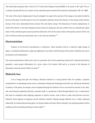 The relationship among the three vectors D, E, P in the meter-kilogram-second (MKS) or SI system is: D = ε0E + P (ε0 is
a constant, the permittivity of a vacuum). In the centimeter-gram-second (CGS) system the relationship is: D = E + 4πP.
The value of the electric displacement D may be thought of as equal to the amount of free charge on one plate divided by
the area of the plate. From this point of view D is frequently called the electric flux density, or free charge surface density,
because of the close relationship between electric flux and electric charge. The dimensions of electric displacement, or
electric flux density, in the meter-kilogram-second system are charge per unit area, and the units are coulombs per square
meter. In the centimeter-gram-second system the dimensions of D are the same as those of the primary electric field E, the
units of which are dynes per electrostatic unit, or stat volts per centimeter. [2]
Electrostriction:
Property of all electrical nonconductors, or dielectrics, which manifests itself as a relatively slight change of
shape, or mechanical deformation, under the application of an electric field. Reversal of the electric field does not reverse
the direction of the deformation.
The converse piezoelectric effect occurs only in a particular class of non-conducting crystals and is characterized both by
generally a much greater deformation for a given value of the electric field and by a reversal in the direction of
deformation when the electric field is reversed. [2]
Dielectric loss:
Loss of energy that goes into heating a dielectric material in a varying electric field. For example, a capacitor
incorporated in an alternating-current circuit is alternately charged and discharged each half cycle. During the alternation
of polarity of the plates, the charges must be displaced through the dielectric first in one direction and then in the other,
and overcoming the opposition that they encounter leads to a production of heat through dielectric loss, a characteristic
that must be considered when applying capacitors to electric circuits, such as those in radio and television receivers.
Dielectric losses depend on frequency and the dielectric material. Heating through dielectric loss is widely employed
industrially for heating thermosetting glues, for drying lumber and other fibrous materials, for preheating plastics before
molding, and for fast jelling and drying of foam rubber.[2]
 