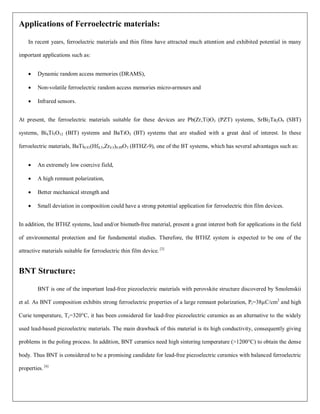 Applications of Ferroelectric materials:
In recent years, ferroelectric materials and thin films have attracted much attention and exhibited potential in many
important applications such as:
 Dynamic random access memories (DRAMS),
 Non-volatile ferroelectric random access memories micro-armours and
 Infrared sensors.
At present, the ferroelectric materials suitable for these devices are Pb(Zr,Ti)O3 (PZT) systems, SrBi2Ta2O9 (SBT)
systems, Bi4Ti3O12 (BIT) systems and BaTiO3 (BT) systems that are studied with a great deal of interest. In these
ferroelectric materials, BaTi0.91(Hf0.5,Zr0.5)0.09O3 (BTHZ-9), one of the BT systems, which has several advantages such as:
 An extremely low coercive field,
 A high remnant polarization,
 Better mechanical strength and
 Small deviation in composition could have a strong potential application for ferroelectric thin film devices.
In addition, the BTHZ systems, lead and/or bismuth-free material, present a great interest both for applications in the field
of environmental protection and for fundamental studies. Therefore, the BTHZ system is expected to be one of the
attractive materials suitable for ferroelectric thin film device. [3]
BNT Structure:
BNT is one of the important lead-free piezoelectric materials with perovskite structure discovered by Smolenskii
et al. As BNT composition exhibits strong ferroelectric properties of a large remnant polarization, Pr=38µC/cm2
and high
Curie temperature, Tc=320°C, it has been considered for lead-free piezoelectric ceramics as an alternative to the widely
used lead-based piezoelectric materials. The main drawback of this material is its high conductivity, consequently giving
problems in the poling process. In addition, BNT ceramics need high sintering temperature (>1200°C) to obtain the dense
body. Thus BNT is considered to be a promising candidate for lead-free piezoelectric ceramics with balanced ferroelectric
properties. [4]
 