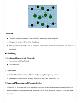 Objectives:
 The objective of proposed work is to synthesize BNT using chemical method.
 Compare the results with the Solid-State Route.
 Characterization of sample and its properties with aim to control the composition and structure of
perovskite.
Methodology:
1. Synthesis of Ferroelectric Materials:
 Conventional Solid-State Method
 Sol-Gel Method
2. Fabrication:
 Pellets of ferroelectric material will be prepared by using hydraulic pressing machine.
 Fabrication of films on various substrates using Sol-gel Spin Coater process and PLD.
3. Structural/Microstructural Characterization:
Pellets/films of these materials will be subjected to extensive structural/microstructural characterization with
particular emphasis on Scanning Electron Microscopy (SEM), X-ray diffraction (XRD) UV, FTIR and other
techniques.
 