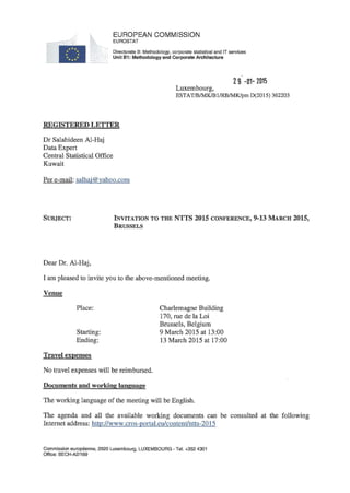 EUROPEAN COMMISSION
EUROSTAT
Directorate В: Methodology, corporate statistical and IT services
Unit B1: Methodologyand Corporate Architecture
2 9 -01- 2015
Luxembourg,
ESTAT/B/MK/B1/RB/MK/pm D(2015) 362203
REGISTERED LETTER
Dr Salahideen Al-Haj
Data Expert
Central Statistical Office
Kuwait
Per e-mail: salhai@vahoo.com
SUBJECT: INVITATION TO THE NTTS 2015 CONFERENCE, 9-13 MARCH 2015,
BRUSSELS
Dear Dr. Al-Haj,
I am pleased to invite you to the above-mentioned meeting.
Venue
Place:
Starting:
Ending:
Travel expenses
No travel expenses will be reimbursed.
Documents and working language
The working language of the meeting will be English.
The agenda and all the available working documents can be consulted at the following
Internet address: http://www.cros-portal.eu/content/ntts-2015
Charlemagne Building
170, rue de la Loi
Brussels, Belgium
9 March 2015 at 13:00
13 March 2015 at 17:00
Commission européenne, 2920 Luxembourg, LUXEMBOURG - Tel. +352 4301
Office: BECH-A2/169
 