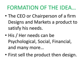 FORMATION OF THE IDEA…
• The CEO or Chairperson of a firm
Designs and Markets a product to
satisfy his needs.
• His / Her needs can be
Psychological, Social, Financial,
and many more…
• First sell the product then design.
 