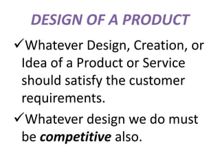 DESIGN OF A PRODUCT
Whatever Design, Creation, or
Idea of a Product or Service
should satisfy the customer
requirements.
Whatever design we do must
be competitive also.
 