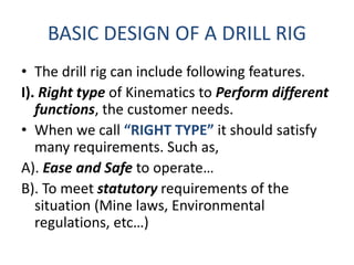 BASIC DESIGN OF A DRILL RIG
• The drill rig can include following features.
I). Right type of Kinematics to Perform different
functions, the customer needs.
• When we call “RIGHT TYPE” it should satisfy
many requirements. Such as,
A). Ease and Safe to operate…
B). To meet statutory requirements of the
situation (Mine laws, Environmental
regulations, etc…)
 