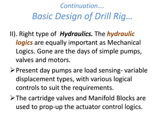 Continuation….
Basic Design of Drill Rig…
II). Right type of Hydraulics. The hydraulic
logics are equally important as Mechanical
Logics. Gone are the days of simple pumps,
valves and motors.
Present day pumps are load sensing- variable
displacement types, with various logical
controls to suit the requirements.
The cartridge valves and Manifold Blocks are
used to prop-up the actuator control logics.
 