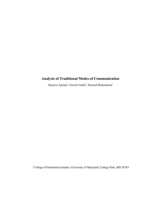  
 
 
 
 
 
 
 
 
 
 
 
Analysis of Traditional Modes of Communication  
Apoorva Ajmani​1​
, Gavish Gulati​1​
, Ramesh Balasekaran​1  
 
 
 
 
 
 
 
 
 
 
 
 
 
 
 
1  ​
College of Information Studies, University of Maryland, College Park, MD 20783 
 
 
 
 