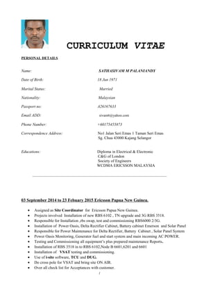 CURRICULUM VITAE
PERSONAL DETAILS
Name: SATHASIVAM M PALANIANDY
Date of Birth: 18 Jun 1971
Marital Status: Married
Nationality: Malaysian
Passport no: A26167633
Email ADD: sivam6@yahoo.com
Phone Number: +60175455873
Correspondence Address: No1 Jalan Seri Emas 1 Taman Seri Emas
Sg. Chua 43000 Kajang Selangor
Educations: Diploma in Electrical & Electronic
C&G of London
Society of Engineers
WCDMA ERICSSON MALAYSIA
__________________________________________________________________________
03 September 2014 to 23 Febuary 2015 Ericsson Papua New Guinea.
• Assigned as Site Coordinator for Ericsson Papua New Guinea.
• Projects involved Installation of new RBS 6102 , TN upgrade and 3G RBS 3518.
• Responsible for Installation ,rbs swap, test and commissioning RBS6000 2/3G.
• Installation of Power Oasis, Delta Rectifier Cabinet, Battery cabinet Emerson and Solar Panel
• Responsible for Power Maintenance for Delta Rectifier, Battery Cabinet , Solar Panel System
• Power Oasis Monitoring, Generator fuel and start system and main incoming AC POWER.
• Testing and Commissioning all equipment’s plus prepared maintenance Reports.
• Installation of RBS 3518 in to RBS 6102,Node B 6601,6201 and 6601
• Installation of VSAT testing and commissioning.
• Use of i-site software, TCU and DUG.
• Do cross pole for VSAT and bring site ON AIR.
• Over all check list for Acceptances with customer.
1
 