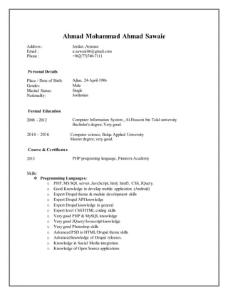 Ahmad Mohammad Ahmad Sawaie
Address : Jordan ,Amman
Email : a.sawaie86@gmail.com
Phone : +962(77)740-7111
Personal Details
Place / Date of Birth: Ajlun, 24-April-1986
Gender: Male
Marital Status: Single
Nationality: Jordanian
Formal Education
2008 - 2012 Computer Information System , Al-Hussein bin Talal university
Bachelor's degree, Very good.
2014 – 2016 Computer science, Balqa Applied University
Master degree,very good.
Course & Certificates
2013 PHP programing language, Pioneers Academy
Skills:
 Programming Languages:
o PHP,MS SQL server, JavaScript, html, html5, CSS, JQuery.
o Good Knowledge in develop mobile application (Android)
o Expert Drupal theme & module development skills
o Expert Drupal API knowledge
o Expert Drupal knowledge in general
o Expert level CSS/HTML coding skills
o Very good PHP & MySQL knowledge
o Very good JQuery/Javascript knowledge
o Very good Photoshop skills
o Advanced PSD to HTML/Drupal theme skills
o Advanced knowledge of Drupal releases.
o Knowledge in Social Media integration.
o Knowledge of Open Source applications
 