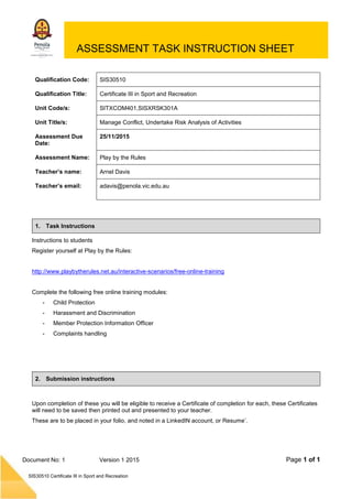 Page 1 of 1
SIS30510 Certificate III in Sport and Recreation
Document No: 1 Version 1 2015
ASSESSMENT TASK INSTRUCTION SHEET
Qualification Code: SIS30510
Qualification Title: Certificate III in Sport and Recreation
Unit Code/s: SITXCOM401,SISXRSK301A
Unit Title/s: Manage Conflict, Undertake Risk Analysis of Activities
Assessment Due
Date:
25/11/2015
Assessment Name: Play by the Rules
Teacher’s name: Arnel Davis
Teacher’s email: adavis@penola.vic.edu.au
1. Task Instructions
Instructions to students
Register yourself at Play by the Rules:
http://www.playbytherules.net.au/interactive-scenarios/free-online-training
Complete the following free online training modules:
- Child Protection
- Harassment and Discrimination
- Member Protection Information Officer
- Complaints handling
2. Submission instructions
Upon completion of these you will be eligible to receive a Certificate of completion for each, these Certificates
will need to be saved then printed out and presented to your teacher.
These are to be placed in your folio, and noted in a LinkedIN account, or Resume’.
 