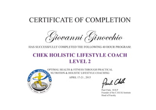 Correctiv
e
Holistic Exercise
K
inesiology
CERTIFICATE OF COMPLETION
Giovanni Ginocchio
HAS SUCCESSFULLY COMPLETED THE FOLLOWING 40 HOUR PROGRAM:
CHEK HOLISTIC LIFESTYLE COACH
LEVEL 2
OPTIMAL HEALTH & FITNESS THROUGH PRACTICAL
NUTRITION & HOLISTIC LIFESTYLE COACHING
APRIL 17-21 , 2015
Paul Chek, H.H.P
Founder of the C.H.E.K Institute
Head of Faculty
 