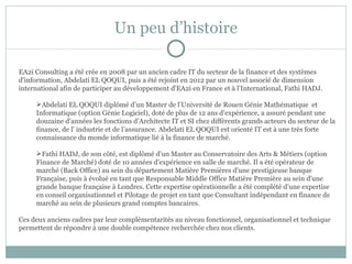 Un peu d’histoire

EA2i Consulting a été crée en 2008 par un ancien cadre IT du secteur de la finance et des systèmes
d'information, Abdelati EL QOQUI, puis a été rejoint en 2012 par un nouvel associé de dimension
international afin de participer au développement d'EA2i en France et à l’International, Fathi HADJ.

     Abdelati EL QOQUI diplômé d’un Master de l’Université de Rouen Génie Mathématique et
     Informatique (option Génie Logiciel), doté de plus de 12 ans d’expérience, a assuré pendant une
     douzaine d’années les fonctions d’Architecte IT et SI chez différents grands acteurs du secteur de la
     finance, de l' industrie et de l’assurance. Abdelati EL QOQUI est orienté IT est à une très forte
     connaissance du monde informatique lié à la finance de marché.

     Fathi HADJ, de son côté, est diplômé d'un Master au Conservatoire des Arts & Métiers (option
     Finance de Marché) doté de 10 années d'expérience en salle de marché. Il a été opérateur de
     marché (Back Office) au sein du département Matière Premières d'une prestigieuse banque
     Française, puis à évolué en tant que Responsable Middle Office Matière Première au sein d'une
     grande banque française à Londres. Cette expertise opérationnelle a été complété d’une expertise
     en conseil organisationnel et Pilotage de projet en tant que Consultant indépendant en finance de
     marché au sein de plusieurs grand comptes bancaires.

Ces deux anciens cadres par leur complémentarités au niveau fonctionnel, organisationnel et technique
permettent de répondre à une double compétence recherchée chez nos clients.
 