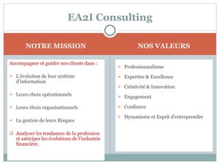 EA2I Consulting

       NOTRE MISSION                                   NOS VALEURS

Accompagner et guider nos clients dans :
                                                Professionnalisme

 L’évolution de leur système                   Expertise & Excellence
  d’information
                                                Créativité & Innovation
 Leurs choix opérationnels
                                                Engagement

 Leurs choix organisationnels                  Confiance

                                                Dynamisme et Esprit d’entreprendre
 La gestion de leurs Risques


 Analyser les tendances de la profession
  et anticiper les évolutions de l’industrie
  financière.
 