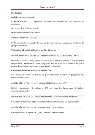Projet tuteuré
2016-2017 Page 9
Explication:
ansible: est une commande
< HOST_GROUP > : représente les hôtes sur lesquels on veut exécuter la
commande
-m : permet de spécifier un module.
-a : permet de spécifier les arguments
ansible webservers -m ping
Cette commande va exécuter le module de ping vers les serveurs qui sont dans le
groupe webservers.
Commande ad-hoc en utilisant le module de copie:
ansible webservers -m copy -a "src=/root/ansible.txt dest=/tmp/" -f 2
On copie le fichier "/root/ansible.txt" placé sur la machine ansible à tous les hôtes
définis dans " webservers " dans /tmp pour tous les hôtes. Le -f 2 option indique à
ansible d’ouvrir deux processus pour exécuter cette option.
Commande ad-hoc en utilisant le module file:
En utilisant le module de fichier, on peut également modifier les propriétés des
fichiers sur les hôtes.
ansible all -m file -a "dest=/tmp/ansibletest.sh mode=755"
Définit l'autorisation de fichier à 755 sur tous les hôtes pour le fichier
/tmp/ansibletest.sh
ansible all -m file -a "dest=/tmp/monster state=directory mode=755"
Ceci créera le répertoire /tmp/monster sur tous les hôtes avec 755 autorisations.
ansible all -m file -a "dest=/tmp/monster state=absent"
Ceci supprimera le répertoire "/tmp /monster" récursivement
 