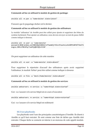 Projet tuteuré
2016-2017 Page 10
Commande ad hoc en utilisant le module de gestion de packtage:
ansible all -m yum -a "name=docker state=latest"
S’assurer que le paquetage docker est le dernier.
Commande ad hoc en utilisant le module de gestion des utilisateurs:
Le module "utilisateur" de Ansible peut être utilisé pour ajouter et supprimer des hôtes du
système facilement. Pour ajouter un utilisateur, nous devons envoyer un mot de passe chiffré
comme indiqué ci-dessous.
ansible all -m user -a 'name=monster
password=$6$random_salt$BnOQxEG8Gk2rzFYwoWXjr59zLVYzwshvca5oV0PtU8fAfT4a571
evgca.E0hLnYNCdfq//zw9YyQN33QtztI10'
On peut supprimer un utilisateur de cette manière
ansible all -m user -a "name=monster state=absent"
Pour supprimer le répertoire d'accueil des utilisateurs après avoir supprimé
l'utilisateur, le module 'fichier' peut être utilisé comme indiqué ci-dessous
ansible all -m file -a "dest=/home/monster state=absent"
Commande ad hoc en utilisant le module de gestion des services:
ansible webservers -m service -a "name=httpd state=started"
Ceci va s’assurer si le service httpd est en cours d’execution
ansible webservers -m service -a "name=httpd state=restarted"
Ceci va s’assurer si le service httpd est redémarré
III.5-Les playbooks
Les playbooks sont l'une des principales caractéristiques d’Ansible. Ils disent à
Ansible ce qu'il faut exécuter. Ils sont comme une liste de tâches que Ansible doit
exécuter. Chaque tâche se connecte en interne à un morceau de code appelé module.
 