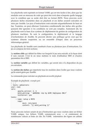 Projet tuteuré
2016-2017 Page 11
Les playbooks sont exprimés en format YAML qui est très faciles à lire, alors que les
modules sont un morceau de code qui peut être écrit dans n'importe quelle langage
avec la condition que sa sortie doit être au format JSON. Nous pouvons avoir
plusieurs tâches énumérées dans un playbook et ces tâches seraient exécutées en
série par Ansible. Les jeux d’instructions sont exécutés séquentiellement de haut en
bas. Toutefois, on peut effectuer l'exécution conditionnelle des tâches afin qu'elles
puissent être ignorées si les conditions ne sont pas remplies. Autrement dit, les
playbooks sont la base d'un système de déploiement de gestion de configuration de
plusieurs machines. Ils sont la configuration, le déploiement et le langage
d’orchestration de Ansible. Ils peuvent décrire une politique qu’on veut que les
systèmes distants respectent, ou un ensemble d'étapes dans un processus
informatique général.
Les playbooks de Ansible sont constitués d'une ou plusieurs jeux d’instructions. Un
jeu se compose de trois sections:
La section cible qui définit les hôtes sur lesquels le jeu sera exécuté, et la façon dont
il sera exécuté. C’est là où nous mettons le nom d'utilisateur SSH et d'autres
paramètres liés à SSH.
La section variable qui définit les variables, qui seront mis à la disposition du jeu
en exécution.
La section des tâches qui répertorie tous les modules dans l'ordre que nous voulons
qu'ils soient gérés par Ansible
La commande pour exécuter un playbook est ansible-playbook
Exemple de playbook : example.yml
- - -
- hosts: webservers
user: root
vars:
apache_version: 2. 6
motd_warning: ' WARNING: Use by ACME Employees ONLY'
testserver: yes
tasks:
- name: setup a MOTD
copy:
dest: /etc/motd
content: "{{ motd_warning }}"
Nous pouvons inclure autant de jeu d’instruction que nous voulons dans un fichier
YAML unique. Les fichiers YAML commencent avec --- et contiennent de
nombreuses valeurs et listes de clés. En YAML indentation des lignes est utilisée
 