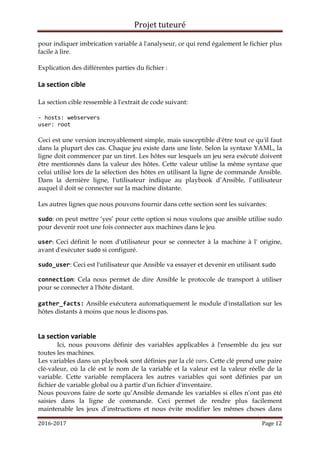 Projet tuteuré
2016-2017 Page 12
pour indiquer imbrication variable à l'analyseur, ce qui rend également le fichier plus
facile à lire.
Explication des différentes parties du fichier :
La section cible
La section cible ressemble à l'extrait de code suivant:
- hosts: webservers
user: root
Ceci est une version incroyablement simple, mais susceptible d'être tout ce qu'il faut
dans la plupart des cas. Chaque jeu existe dans une liste. Selon la syntaxe YAML, la
ligne doit commencer par un tiret. Les hôtes sur lesquels un jeu sera exécuté doivent
être mentionnés dans la valeur des hôtes. Cette valeur utilise la même syntaxe que
celui utilisé lors de la sélection des hôtes en utilisant la ligne de commande Ansible.
Dans la dernière ligne, l'utilisateur indique au playbook d’Ansible, l’utilisateur
auquel il doit se connecter sur la machine distante.
Les autres lignes que nous pouvons fournir dans cette section sont les suivantes:
sudo: on peut mettre ‘yes’ pour cette option si nous voulons que ansible utilise sudo
pour devenir root une fois connecter aux machines dans le jeu.
user: Ceci définit le nom d'utilisateur pour se connecter à la machine à l' origine,
avant d'exécuter sudo si configuré.
sudo_user: Ceci est l'utilisateur que Ansible va essayer et devenir en utilisant sudo
connection: Cela nous permet de dire Ansible le protocole de transport à utiliser
pour se connecter à l'hôte distant.
gather_facts: Ansible exécutera automatiquement le module d'installation sur les
hôtes distants à moins que nous le disons pas.
La section variable
Ici, nous pouvons définir des variables applicables à l'ensemble du jeu sur
toutes les machines.
Les variables dans un playbook sont définies par la clé vars. Cette clé prend une paire
clé-valeur, où la clé est le nom de la variable et la valeur est la valeur réelle de la
variable. Cette variable remplacera les autres variables qui sont définies par un
fichier de variable global ou à partir d'un fichier d'inventaire.
Nous pouvons faire de sorte qu’Ansible demande les variables si elles n’ont pas été
saisies dans la ligne de commande. Ceci permet de rendre plus facilement
maintenable les jeux d’instructions et nous évite modifier les mêmes choses dans
 