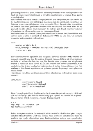 Projet tuteuré
2016-2017 Page 13
plusieurs parties de la pièce. Cela nous permet également d'avoir tout le jeu stocké en
haut, où nous pouvons facilement le lire et le modifier sans se soucier de ce que le
reste du jeu fait.
Les variables dans cette section d'un jeu peuvent être remplacées par des actions de
la machine (ceux qui sont définis par modules), mais ils remplacent eux-mêmes les
faits que nous avons définis dans notre inventaire. Donc, ils sont utiles pour définir
les défauts que nous pourrions collecter dans un module plus tard, mais ils ne
peuvent pas être utilisés pour maintenir les valeurs par défaut pour les variables
d'inventaire, car elles remplaceront ces valeurs par défaut.
Les déclarations de variables, qui se produisent dans la section vars, ressemblent aux
valeurs dans la cible et contient un dictionnaire YAML ou une liste. Un exemple
ressemble au fragment de code suivant:
vars:
apache_version: 2. 6
motd_warning: ' WARNING: Use by ACME Employees ONLY'
testserver: yes
Les variables peuvent également être chargées à partir de fichiers YAML externes en
donnant à Ansible une liste de variable fichiers à charger. Cela se fait d'une manière
similaire en utilisant la directive vars_files. Ensuite nous pouvons tout simplement
fournir le nom d'un autre fichier YAML qui contient son propre dictionnaire. Ceci
veut dire qu’au lieu de stocker les variables dans le même fichier, elles peuvent être
stockées et distribuées séparément, ce qui nous permet de partager notre playbook
avec d'autres.
En utilisant vars_files, les fichiers ressemblent à l'extrait de code suivant dans notre
manuel:
vars_files:
conf/country-AU.yml
conf/datacenter-SYD.yml
conf/cluster-mysql.yml
Dans l'exemple précédent, Ansible recherche le pays-UA.yml, datacenter-SYD.yml
et Cluster-mysql.yml dans le dossier conf par rapport au chemin du playbook.
Chaque fichier YAML ressemble à l'extrait de code suivant:
- - -
ntp: ntp1. au. example. com
TZ: Australia/Sydney
Enfin, nous pouvons faire de sorte qu’Ansible demande à l'utilisateur pour chaque
variable interactivement. C'est utile lorsque nous avons des variables que nous ne
voulons pas rendre disponibles pour l'automatisation, exigent une contribution
 