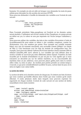 Projet tuteuré
2016-2017 Page 14
humaine. Un exemple où cela est utile est lorsque vous demandez les mots de passe
utilisés pour décrypter les clés secrètes des serveurs HTTPS.
Nous pouvons demander à Ansible de demander des variables avec l'extrait de code
suivant:
vars_prompt:
- name: https_passphrase
prompt: Key Passphrase
private: yes
Dans l'exemple précédent, https_passphrase est l'endroit où les données saisies
seront stockées. L'utilisateur sera invité à mettre le Key Passphrase, et comme private
est défini sur yes, la valeur ne sera pas imprimée sur l'écran lorsque l'utilisateur y
entre.
Nous pouvons utiliser des variables, des faits et des variables d'inventaire à l'aide de
{{variablename}}.On peut même se référer à des variables complexes, comme les
dictionnaires, avec une notation par points. Pour exemple une variable nommée
httpd, avec une clé nommée maxclients, sera accessible comme {{Httpd. Les clients
de Max }}. Cela fonctionne avec les faits du module de configuration trop. Par
exemple, nous pouvons obtenir l'adresse IPv4 d'une interface réseau nommée eth0 en
utilisant {{Ansible_eth0. Ipv4. adresse }}. Les variables qui sont définies dans la
section variable ne survivent pas entre différentes même manuel. Toutefois, les faits
recueillis par le module d'installation ou par set_fact ne. Cela signifie que si nous
exécutons un deuxième jeu sur les mêmes machines, ou un sous-ensemble des
machines dans un jeu antérieur, nous pouvons placer gather_facts dans la section
cible à false. La mise en place du module peut parfois prendre un certain temps à
s’executé, ce qui peut considérablement accélérer les jeux, surtout dans les jeux où la
série est réglée à une valeur faible.
La section des tâches
La section de tâche est la dernière section de chaque jeu. Il contient une liste d'actions
que nous voulons qu’Ansible effectue dans l'ordre que nous voulons qu'ils soient
effectués. Il existe plusieurs styles dans lesquels nous pouvons exprimer les
arguments de chaque module. L'extrait de code suivant est une section de tâches
ressemblant à trois styles montrés:
tasks:
- name: install apache
action: yum name=httpd state=installed
- name: configure apache
copy: src=files/httpd. conf dest=/etc/httpd/conf/httpd. conf
- name: restart apache
service:
name: httpd
state: restarted
 