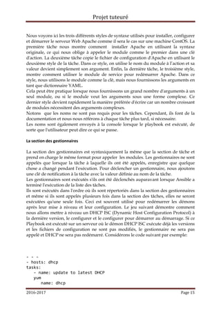 Projet tuteuré
2016-2017 Page 15
Nous voyons ici les trois différents styles de syntaxe utilisés pour installer, configurer
et démarrer le serveur Web Apache comme il sera le cas sur une machine CentOS. La
première tâche nous montre comment installer Apache en utilisant la syntaxe
originale, ce qui nous oblige à appeler le module comme le premier dans une clé
d'action. La deuxième tâche copie le fichier de configuration d'Apache en utilisant le
deuxième style de la tâche. Dans ce style, on utilise le nom du module à l’action et sa
valeur devient simplement son argument. Enfin, la dernière tâche, le troisième style,
montre comment utiliser le module de service pour redémarrer Apache. Dans ce
style, nous utilisons le module comme la clé, mais nous fournissons les arguments en
tant que dictionnaire YAML.
Cela peut être pratique lorsque nous fournissons un grand nombre d'arguments à un
seul module, ou si le module veut les arguments sous une forme complexe. Ce
dernier style devient rapidement la manière préférée d'écrire car un nombre croissant
de modules nécessitent des arguments complexes.
Notons que les noms ne sont pas requis pour les tâches. Cependant, ils font de la
documentation et nous nous référons à chaque tâche plus tard, si nécessaire.
Les noms sont également envoyés à la console lorsque le playbook est exécuté, de
sorte que l'utilisateur peut dire ce qui se passe.
La section des gestionnaires
La section des gestionnaires est syntaxiquement la même que la section de tâche et
prend en charge le même format pour appeler les modules. Les gestionnaires ne sont
appelés que lorsque la tâche à laquelle ils ont été appelés, enregistre que quelque
chose a changé pendant l'exécution. Pour déclencher un gestionnaire, nous ajoutons
une clé de notification à la tâche avec la valeur définie au nom de la tâche.
Les gestionnaires sont exécutés s'ils ont été déclenchés auparavant lorsque Ansible a
terminé l'exécution de la liste des tâches.
Ils sont exécutés dans l'ordre où ils sont répertoriés dans la section des gestionnaires
et même si ils sont appelés plusieurs fois dans la section des tâches, elles ne seront
exécutées qu'une seule fois. Ceci est souvent utilisé pour redémarrer les démons
après leur mise à niveau et leur configuration. Le jeu suivant démontre comment
nous allons mettre à niveau un DHCP ISC (Dynamic Host Configuration Protocol) à
la dernière version, le configurer et le configurer pour démarrer au démarrage. Si ce
Playbook est exécuté sur un serveur où le démon DHCP ISC exécute déjà les versions
et les fichiers de configuration ne sont pas modifiés, le gestionnaire ne sera pas
appelé et DHCP ne sera pas redémarré. Considérons le code suivant par exemple:
- - -
- hosts: dhcp
tasks:
- name: update to latest DHCP
yum
name: dhcp
 