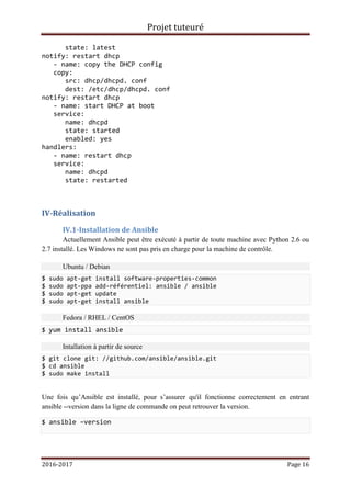 Projet tuteuré
2016-2017 Page 16
state: latest
notify: restart dhcp
- name: copy the DHCP config
copy:
src: dhcp/dhcpd. conf
dest: /etc/dhcp/dhcpd. conf
notify: restart dhcp
- name: start DHCP at boot
service:
name: dhcpd
state: started
enabled: yes
handlers:
- name: restart dhcp
service:
name: dhcpd
state: restarted
IV-Réalisation
IV.1-Installation de Ansible
Actuellement Ansible peut être exécuté à partir de toute machine avec Python 2.6 ou
2.7 installé. Les Windows ne sont pas pris en charge pour la machine de contrôle.
Ubuntu / Debian
$ sudo apt-get install software-properties-common
$ sudo apt-ppa add-référentiel: ansible / ansible
$ sudo apt-get update
$ sudo apt-get install ansible
Fedora / RHEL / CentOS
$ yum install ansible
Intallation à partir de source
$ git clone git: //github.com/ansible/ansible.git
$ cd ansible
$ sudo make install
Une fois qu’Ansible est installé, pour s’assurer qu'il fonctionne correctement en entrant
ansible --version dans la ligne de commande on peut retrouver la version.
$ ansible –version
 