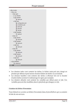 Projet tuteuré
2016-2017 Page 18
 Les dossiers tasks vont contenir les tâches, le fichier main.yml sera chargé en
premier par défaut et peut inclure d'autres fichiers de tâches via un include.
 Les dossiers handlers vont contenir des tâches à effectuer lors de la réussite
d'autres tâches (comme le redémarrage de nginx par exemple).
 Les dossiers defaults vont contenir les variables par défaut pour ce role. Ces
variables peuvent être modifiées dans le playbook qui chargera ce role.
Création du fichier d’inventaire
Tout d'abord on va écrire un fichier d’inventaire dans /etc/ansible/hosts qui va contenir
la liste de nos serveurs.
 